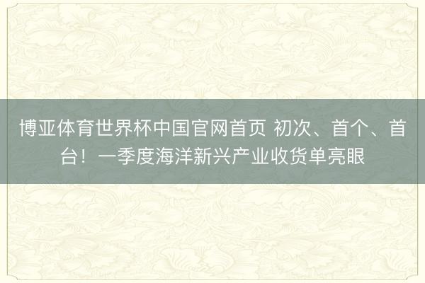 博亚体育世界杯中国官网首页 初次、首个、首台!一季度海洋新兴产业收货单亮眼