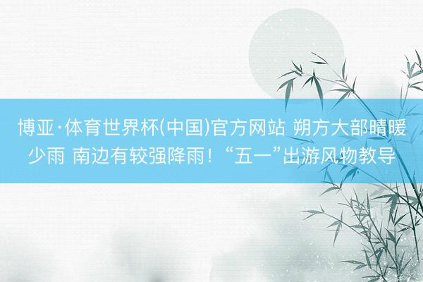 博亚·体育世界杯(中国)官方网站 朔方大部晴暖少雨 南边有较强降雨!“五一”出游风物教导
