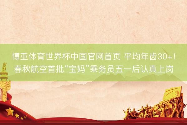 博亚体育世界杯中国官网首页 平均年齿30+!春秋航空首批“宝妈”乘务员五一后认真上岗