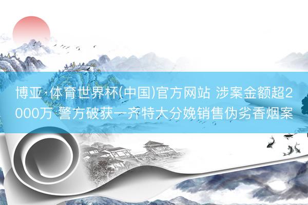 博亚·体育世界杯(中国)官方网站 涉案金额超2000万 警方破获一齐特大分娩销售伪劣香烟案