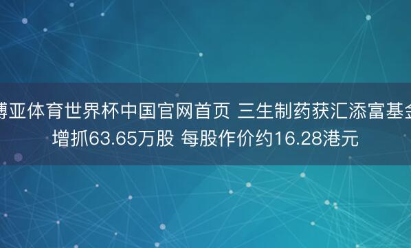 博亚体育世界杯中国官网首页 三生制药获汇添富基金增抓63.65万股 每股作价约16.28港元