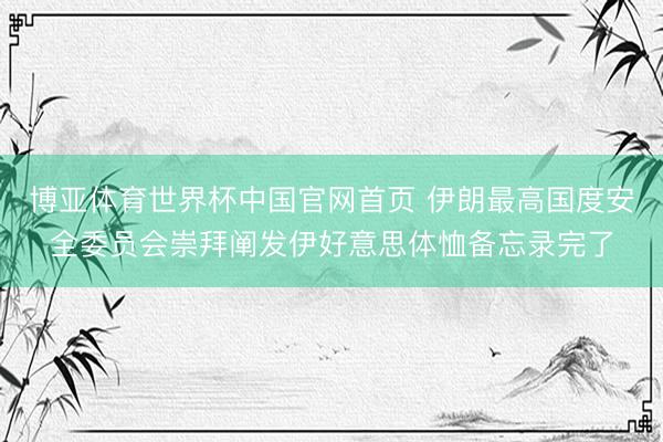 博亚体育世界杯中国官网首页 伊朗最高国度安全委员会崇拜阐发伊好意思体恤备忘录完了