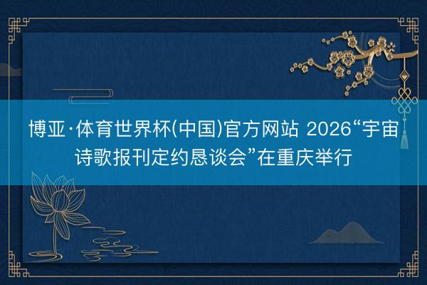 博亚·体育世界杯(中国)官方网站 2026“宇宙诗歌报刊定约恳谈会”在重庆举行