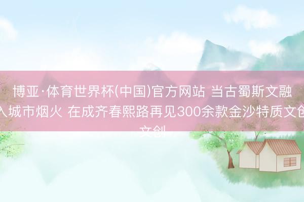 博亚·体育世界杯(中国)官方网站 当古蜀斯文融入城市烟火 在成齐春熙路再见300余款金沙特质文创