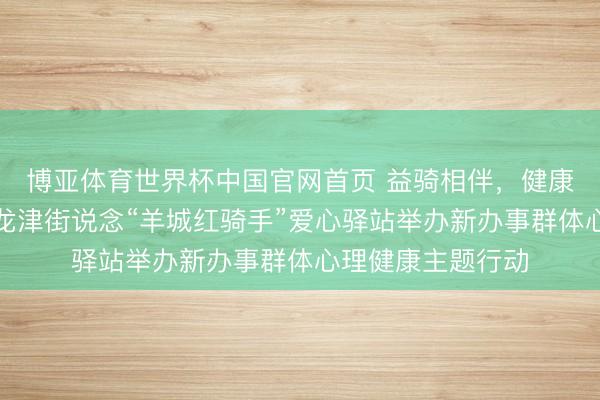 博亚体育世界杯中国官网首页 益骑相伴,健康同业——荔湾区龙津街说念“羊城红骑手”爱心驿站举办新办事群体心理健康主题行动