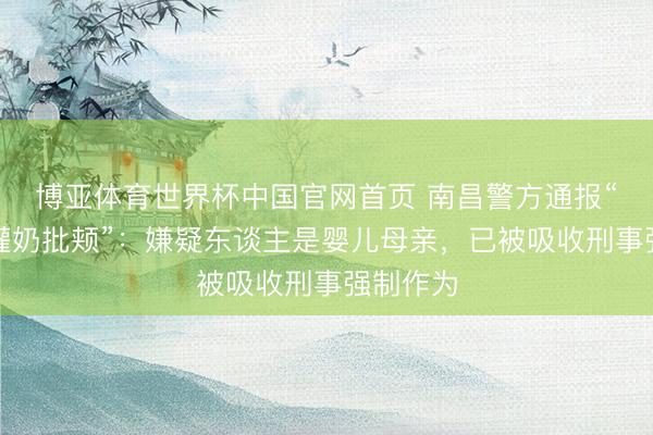 博亚体育世界杯中国官网首页 南昌警方通报“婴儿被灌奶批颊”:嫌疑东谈主是婴儿母亲,已被吸收刑事强制作为