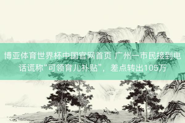 博亚体育世界杯中国官网首页 广州一市民接到电话谎称“可领育儿补贴”,差点转出105万