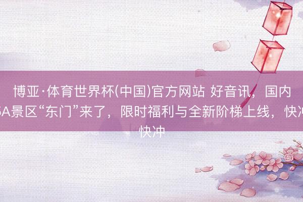 博亚·体育世界杯(中国)官方网站 好音讯,国内5A景区“东门”来了,限时福利与全新阶梯上线,快冲