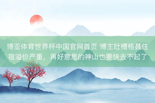 博亚体育世界杯中国官网首页 博主吐槽格聂住宿溢价严重,再好意思的神山也要快去不起了
