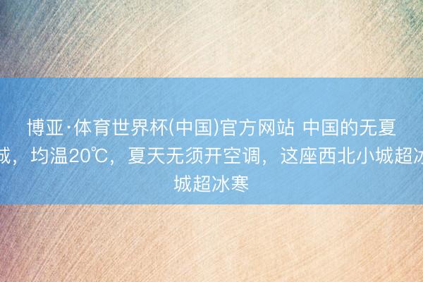博亚·体育世界杯(中国)官方网站 中国的无夏之城,均温20℃,夏天无须开空调,这座西北小城超冰寒