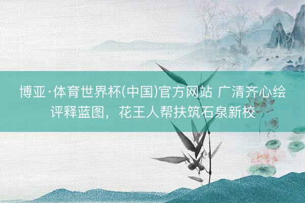 博亚·体育世界杯(中国)官方网站 广清齐心绘评释蓝图,花王人帮扶筑石泉新校