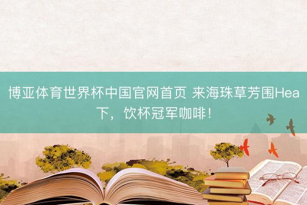 博亚体育世界杯中国官网首页 来海珠草芳围Hea下，饮杯冠军咖啡！