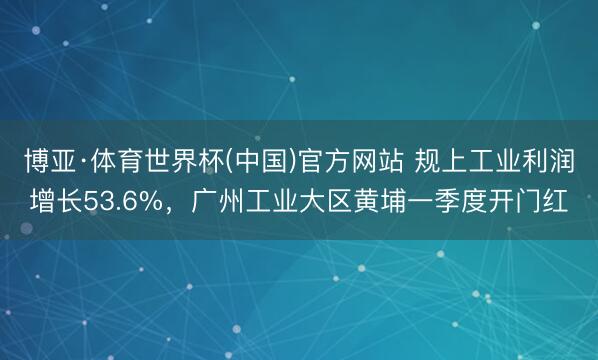 博亚·体育世界杯(中国)官方网站 规上工业利润增长53.6%，广州工业大区黄埔一季度开门红
