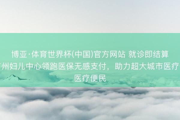 博亚·体育世界杯(中国)官方网站 就诊即结算!广州妇儿中心领跑医保无感支付,助力超大城市医疗便民