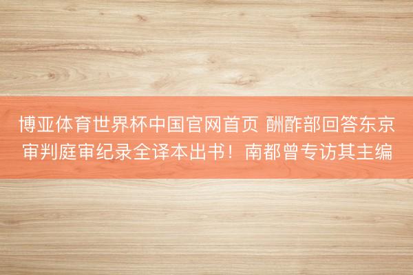 博亚体育世界杯中国官网首页 酬酢部回答东京审判庭审纪录全译本出书!南都曾专访其主编
