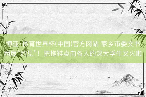博亚·体育世界杯(中国)官方网站 家乡市委文书两度“约见”！把拖鞋卖向各人的深大学生又火啦