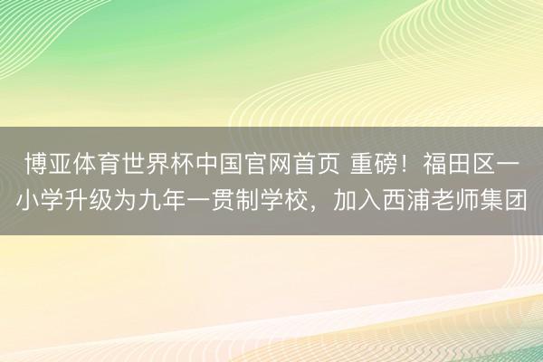 博亚体育世界杯中国官网首页 重磅!福田区一小学升级为九年一贯制学校,加入西浦老师集团