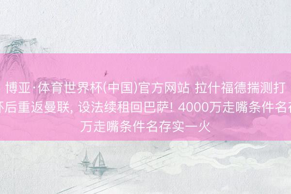 博亚·体育世界杯(中国)官方网站 拉什福德揣测打算天下杯后重返曼联, 设法续租回巴萨! 4000万走嘴条件名存实一火