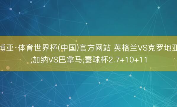 博亚·体育世界杯(中国)官方网站 英格兰VS克罗地亚;加纳VS巴拿马;寰球杯2.7+10+11