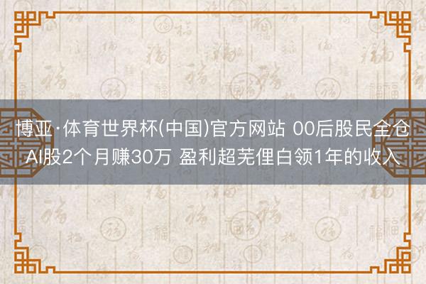 博亚·体育世界杯(中国)官方网站 00后股民全仓AI股2个月赚30万 盈利超芜俚白领1年的收入