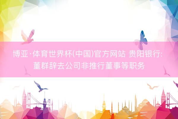 博亚·体育世界杯(中国)官方网站 贵阳银行: 董群辞去公司非推行董事等职务