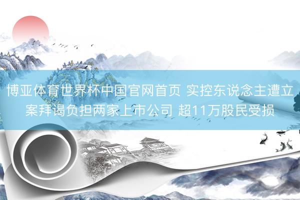 博亚体育世界杯中国官网首页 实控东说念主遭立案拜谒负担两家上市公司 超11万股民受损