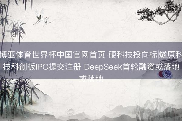 博亚体育世界杯中国官网首页 硬科技投向标|燧原科技科创板IPO提交注册 DeepSeek首轮融资或落地