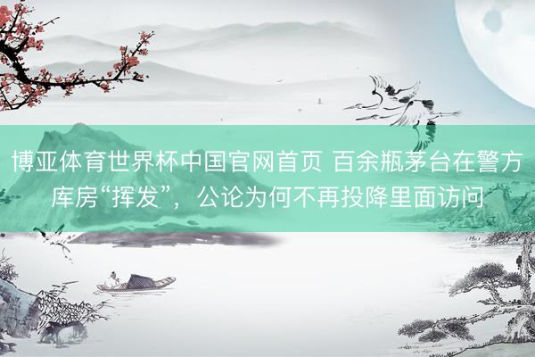 博亚体育世界杯中国官网首页 百余瓶茅台在警方库房“挥发”,公论为何不再投降里面访问