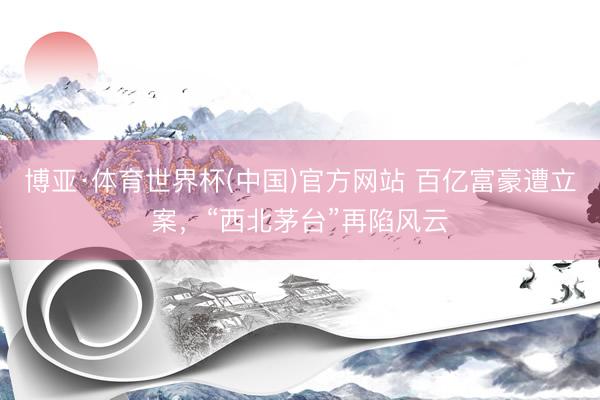 博亚·体育世界杯(中国)官方网站 百亿富豪遭立案,“西北茅台”再陷风云