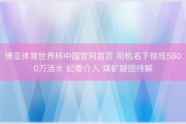 博亚体育世界杯中国官网首页 司机名下惊现5800万活水 纪委介入 煤矿疑团待解