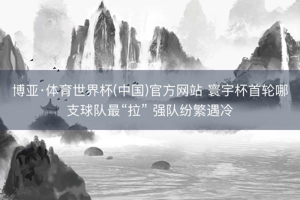 博亚·体育世界杯(中国)官方网站 寰宇杯首轮哪支球队最“拉” 强队纷繁遇冷