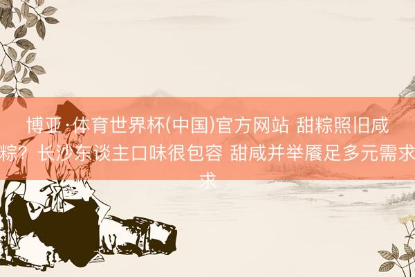 博亚·体育世界杯(中国)官方网站 甜粽照旧咸粽?长沙东谈主口味很包容 甜咸并举餍足多元需求