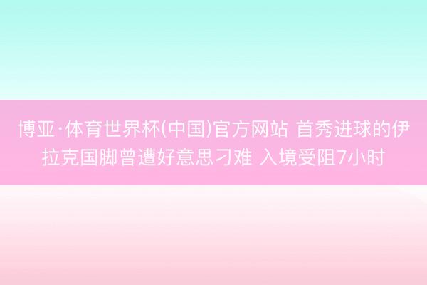 博亚·体育世界杯(中国)官方网站 首秀进球的伊拉克国脚曾遭好意思刁难 入境受阻7小时