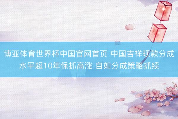 博亚体育世界杯中国官网首页 中国吉祥现款分成水平超10年保抓高涨 自如分成策略抓续