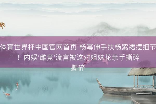 博亚体育世界杯中国官网首页 杨幂伸手扶杨紫裙摆细节刷屏!内娱'雌竞'流言被这对姐妹花亲手撕碎