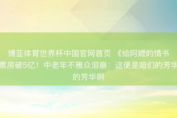 博亚体育世界杯中国官网首页 《给阿嬷的情书》票房破5亿!中老年不雅众泪崩:这便是咱们的芳华啊