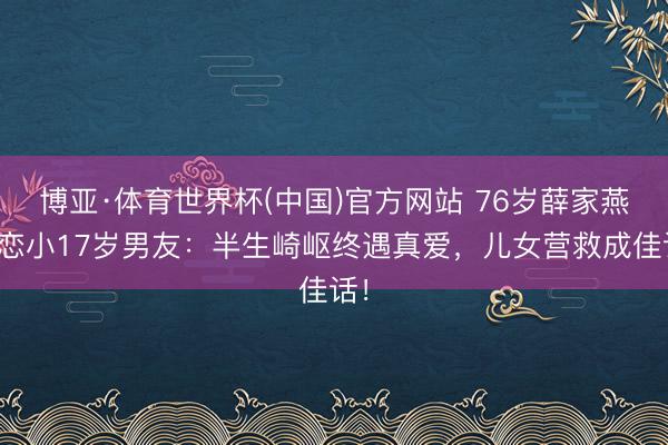 博亚·体育世界杯(中国)官方网站 76岁薛家燕再恋小17岁男友:半生崎岖终遇真爱,儿女营救成佳话!