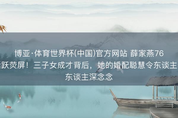 博亚·体育世界杯(中国)官方网站 薛家燕76岁仍活跃荧屏!三子女成才背后,她的婚配聪慧令东谈主深念念
