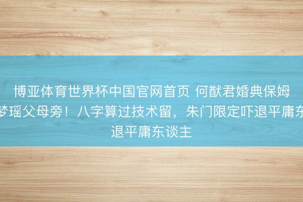 博亚体育世界杯中国官网首页 何猷君婚典保姆坐奚梦瑶父母旁!八字算过技术留,朱门限定吓退平庸东谈主